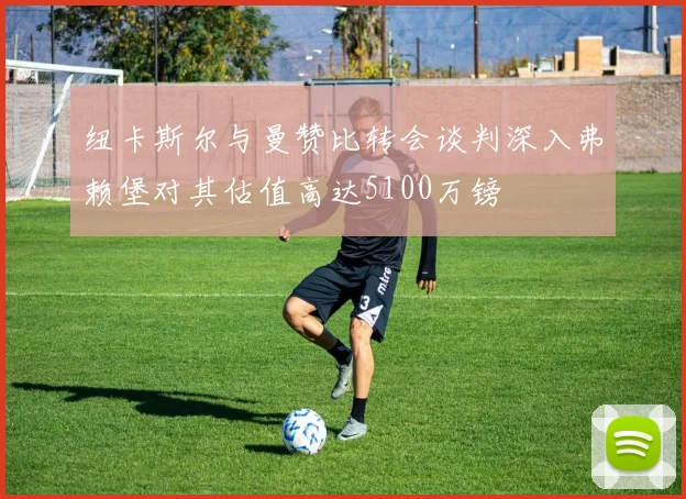 纽卡斯尔与曼赞比转会谈判深入弗赖堡对其估值高达5100万镑