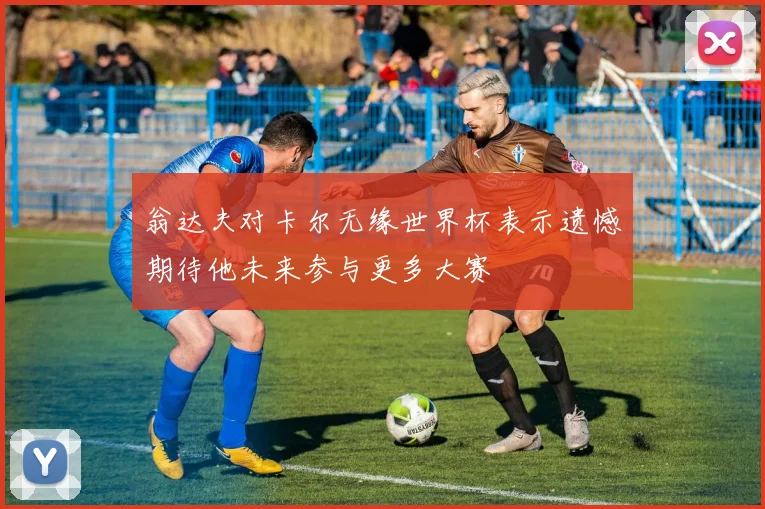 翁达夫对卡尔无缘世界杯表示遗憾期待他未来参与更多大赛