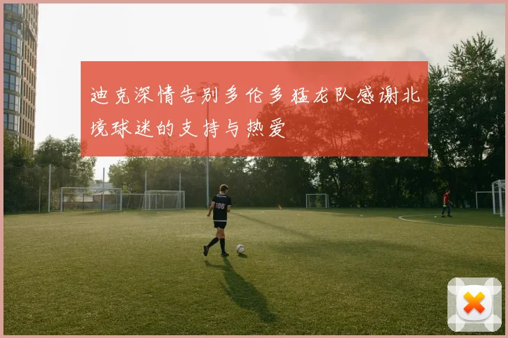 迪克深情告别多伦多猛龙队感谢北境球迷的支持与热爱