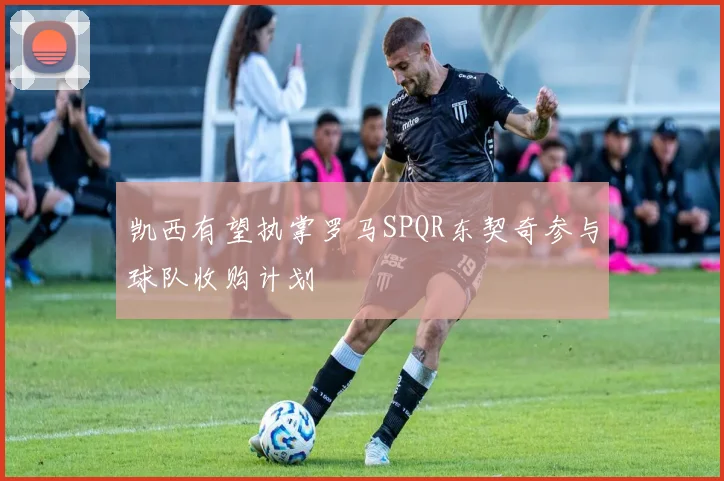 凯西有望执掌罗马SPQR东契奇参与球队收购计划