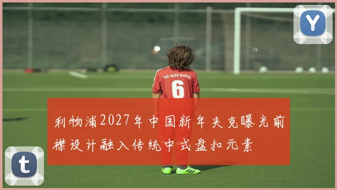 利物浦2027年中国新年夹克曝光前襟设计融入传统中式盘扣元素