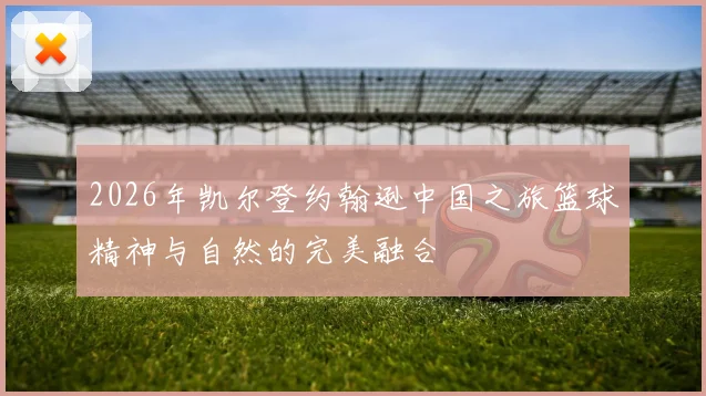 2026年凯尔登约翰逊中国之旅篮球精神与自然的完美融合