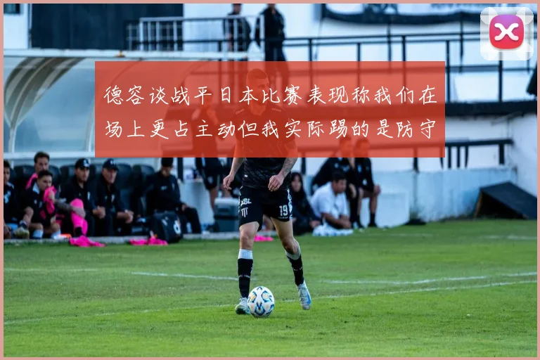 德容谈战平日本比赛表现称我们在场上更占主动但我实际踢的是防守位置