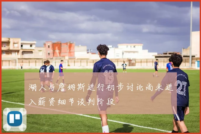 湖人与詹姆斯进行初步讨论尚未进入薪资细节谈判阶段