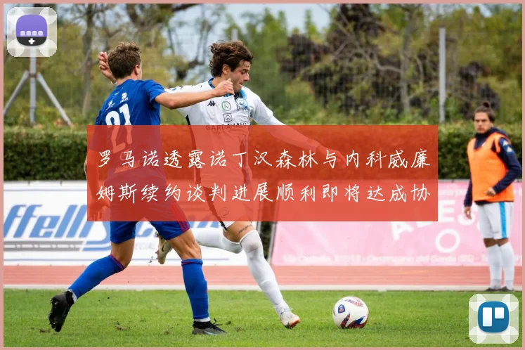 罗马诺透露诺丁汉森林与内科威廉姆斯续约谈判进展顺利即将达成协议