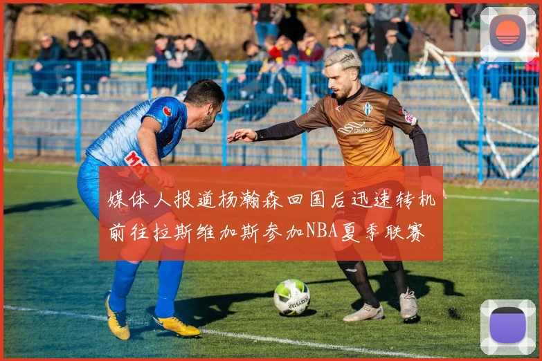 媒体人报道杨瀚森回国后迅速转机前往拉斯维加斯参加NBA夏季联赛
