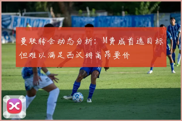 曼联转会动态分析：M费成首选目标但难以满足西汉姆高昂要价