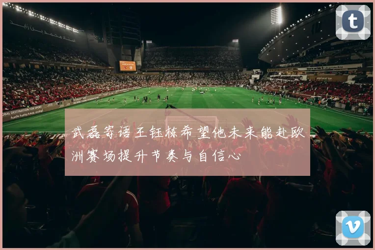 武磊寄语王钰栋希望他未来能赴欧洲赛场提升节奏与自信心