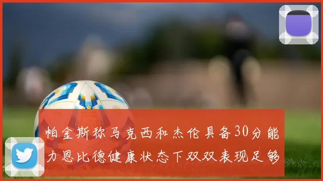 帕金斯称马克西和杰伦具备30分能力恩比德健康状态下双双表现足够