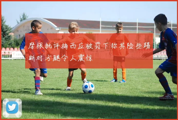 摩根批评梅西应被罚下称其险些踢断对方腿令人震惊