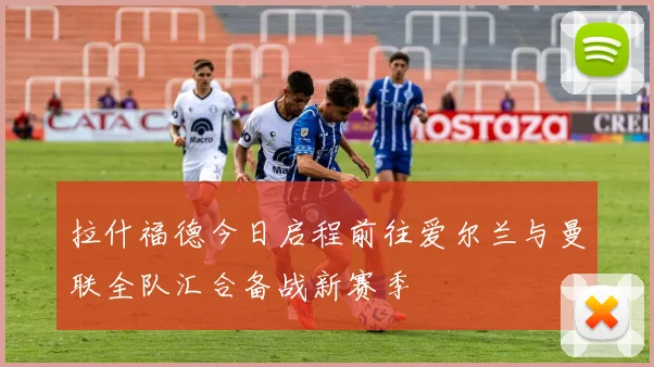 拉什福德今日启程前往爱尔兰与曼联全队汇合备战新赛季