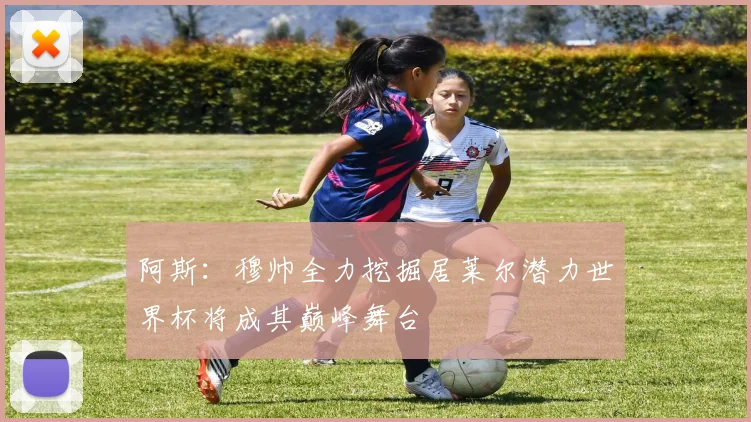 阿斯：穆帅全力挖掘居莱尔潜力世界杯将成其巅峰舞台